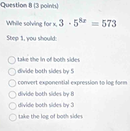 While solving for x, 3· 5^(8x)=573
Step 1, you should:
take the In of both sides
divide both sides by 5
convert exponential expression to log form
divide both sides by 8
divide both sides by 3
take the log of both sides