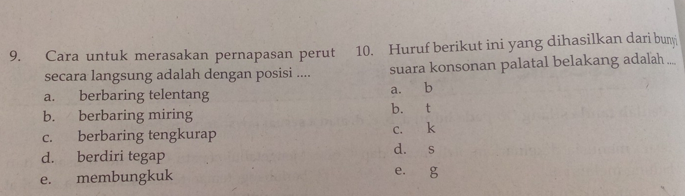 Cara untuk merasakan pernapasan perut 10. Huruf berikut ini yang dihasilkan dari bunyi
secara langsung adalah dengan posisi .... suara konsonan palatal belakang adalah ....
a. berbaring telentang a. b
b. berbaring miring b. t
c. berbaring tengkurap c. k
d. s
d. berdiri tegap
e. membungkuk
e. g