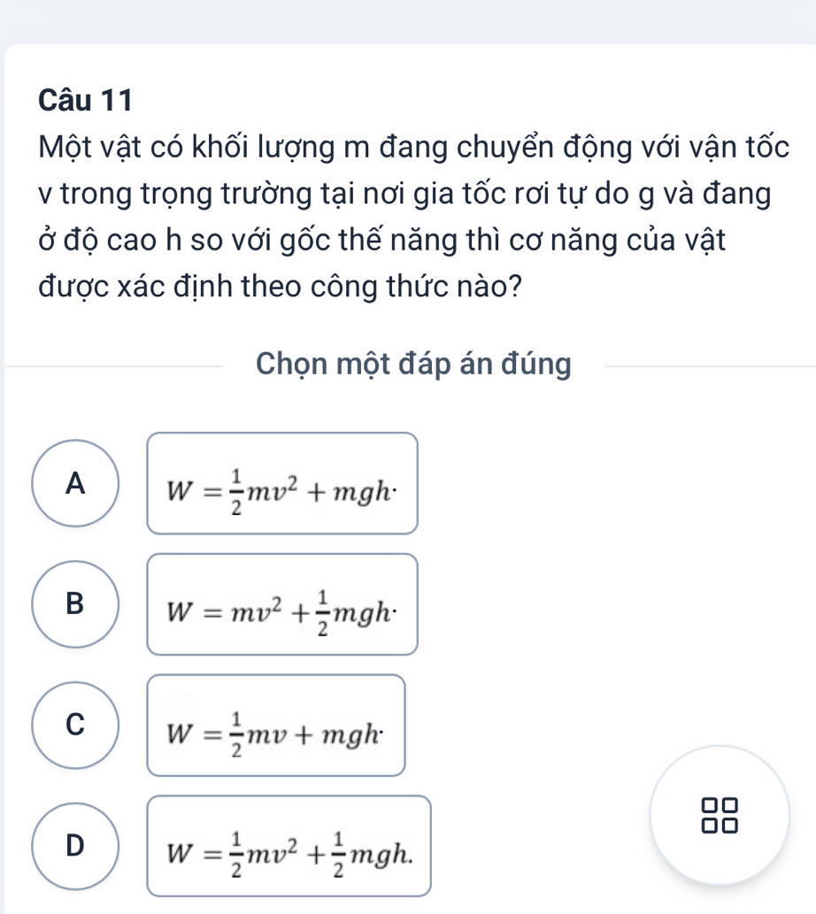 Một vật có khối lượng m đang chuyển động với vận tốc
v trong trọng trường tại nơi gia tốc rơi tự do g và đang
ở độ cao h so với gốc thế năng thì cơ năng của vật
được xác định theo công thức nào?
Chọn một đáp án đúng
A W= 1/2 mv^2+mgh·
B W=mv^2+ 1/2 mgh·
C W= 1/2 mv+mgh
D W= 1/2 mv^2+ 1/2 mgh.