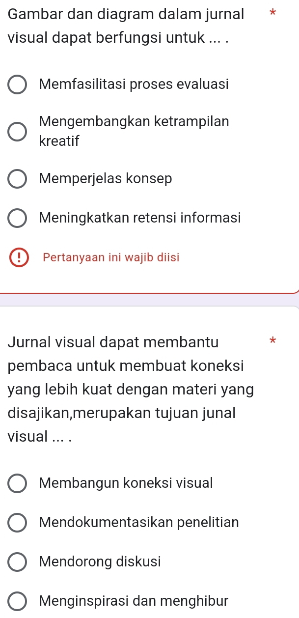 Gambar dan diagram dalam jurnal *
visual dapat berfungsi untuk ... .
Memfasilitasi proses evaluasi
Mengembangkan ketrampilan
kreatif
Memperjelas konsep
Meningkatkan retensi informasi
! Pertanyaan ini wajib diisi
Jurnal visual dapat membantu *
pembaca untuk membuat koneksi
yang lebih kuat dengan materi yang
disajikan,merupakan tujuan junal
visual ... .
Membangun koneksi visual
Mendokumentasikan penelitian
Mendorong diskusi
Menginspirasi dan menghibur