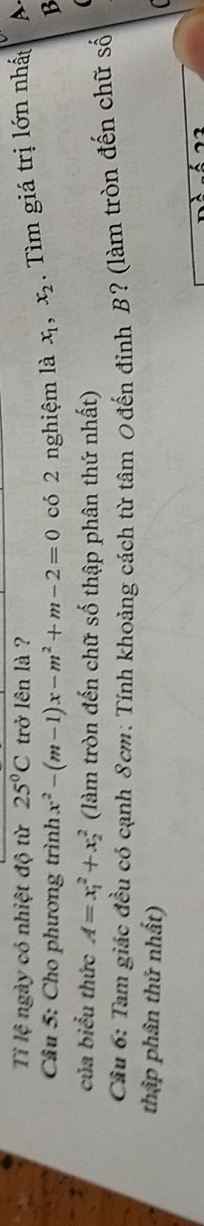 Tỉ lệ ngày có nhiệt độ từ 25°C trở lên là ?
Câu 5: Cho phương trình x^2-(m-1)x-m^2+m-2=0 có 2 nghiệm là x_1, x_2. Tìm giá trị lớn nhất A.
B
của biểu thức A=x_1^2+x_2^2 (làm tròn đến chữ số thập phân thứ nhất)

Cầu 6: Tam giác đều có cạnh 8cm : Tính khoảng cách từ tâm 0đến đinh B? (làm tròn đến chữ số
thập phân thứ nhất)