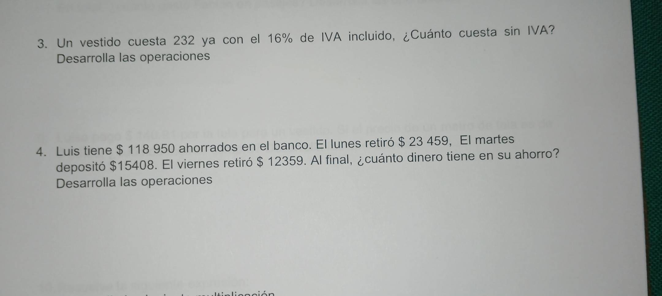 Un vestido cuesta 232 ya con el 16% de IVA incluido, ¿Cuánto cuesta sin IVA? 
Desarrolla las operaciones 
4. Luis tiene $ 118 950 ahorrados en el banco. El lunes retiró $ 23 459, El martes 
depositó $15408. El viernes retiró $ 12359. Al final, ¿cuánto dinero tiene en su ahorro? 
Desarrolla las operaciones