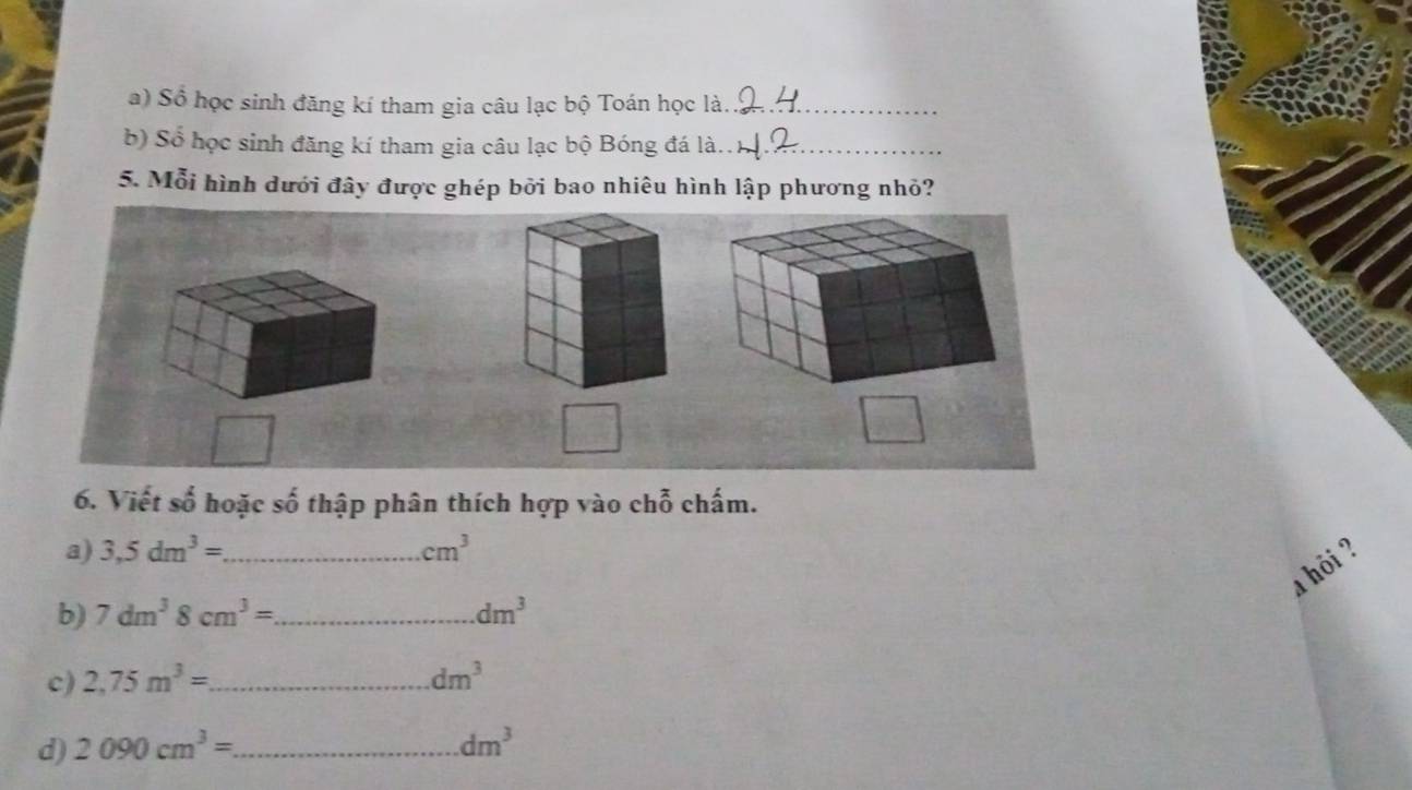 Số học sinh đăng kí tham gia câu lạc bộ Toán học là._ 
b) Số học sinh đăng kí tham gia câu lạc bộ Bóng đá là.._ 
5. Mỗi hình dưới đây được ghép bởi bao nhiêu hình lập phương nhỏ? 
6. Viết số hoặc số thập phân thích hợp vào chỗ chấm. 
a) 3,5dm^3= _ cm^3
a hôi ? 
b) 7dm^38cm^3= _ dm^3
c) 2,75m^3= _ dm^3
d) 2090cm^3= _  dm^3