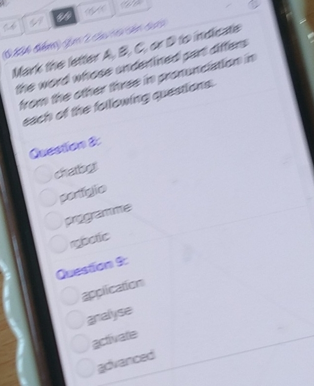 Mark the letter A, B, C, or D to indicate
the word whose underlined part differs .
from the other three in pronunciation in
each of the following questions.
Question 8:
chabos
portigio
programme
rbotic
Question 9:
application
analyse
activate
advanced