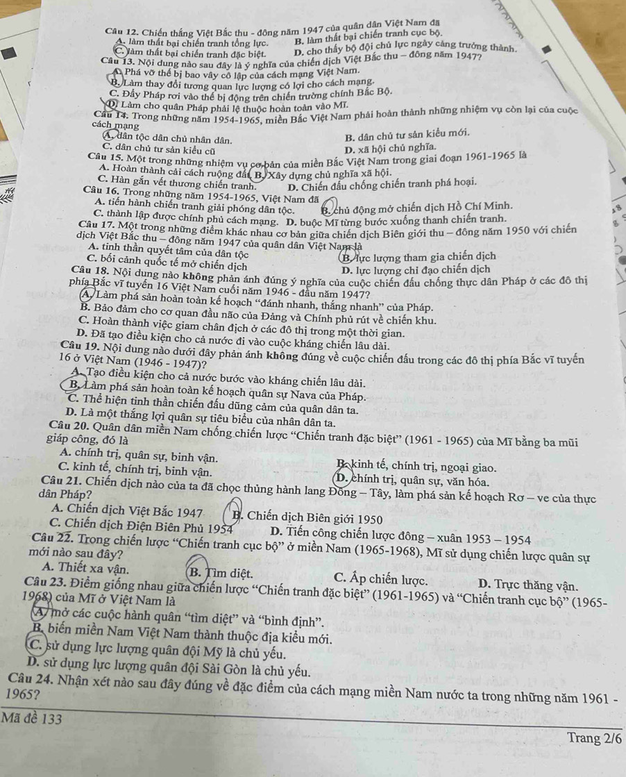 Cầu 12. Chiến thắng Việt Bắc thu - đông năm 1947 của quân dân Việt Nam đã 2
A làm thất bại chiến tranh tổng lực. B. làm thất bại chiến tranh cục bộ
C. làm thất bại chiến tranh đặc biệt. D. cho thấy bộ đội chủ lực ngày cảng trưởng thành
Câu 13. Nội dung nào sau đây là ý nghĩa của chiến dịch Việt Bắc thu - đông năm 1947?
A Phá vỡ thể bị bao vây cô lập của cách mạng Việt Nam.
B. Làm thay đổi tương quan lực lượng có lợi cho cách mạng
C. Đầy Pháp rơi vào thể bị động trên chiến trường chính Bắc Bộ.
D. Làm cho quân Pháp phải lệ thuộc hoàn toàn vào Mĩ.
Cầu 14. Trong những năm 1954-1965. miền Bắc Việt Nam phải hoàn thành những nhiệm vụ còn lại của cuộc
cách mạng
A, dân tộc dân chủ nhân dân.
B. dân chủ tư sản kiểu mới.
C. dân chủ tư sản kiều cũ D. xã hội chủ nghĩa.
Câu 15. Một trong những nhiệm vụ cơ bản của miền Bắc Việt Nam trong giai đoạn 1961-1965 là
A. Hoàn thành cải cách ruộng đất B. Xây dựng chủ nghĩa xã hội.
C. Hàn gắn vết thương chiến tranh. D. Chiến đầu chống chiến tranh phá hoại.
Câu 16. Trong những năm 1954-1965, Việt Nam đã
A. tiến hành chiến tranh giải phóng dân tộc. B. chủ động mở chiến dịch Hồ Chí Minh.
C. thành lập được chính phủ cách mạng. D. buộc Mĩ từng bước xuống thanh chiến tranh.
Câu 17. Một trong những điểm khác nhau cơ bản giữa chiến dịch Biên giới thu - đông năm 1950 với chiến
dịch Việt Bắc thu - đông năm 1947 của quân dân Việt Nam là
A. tinh thần quyết tâm của dân tộc
B lực lượng tham gia chiến dịch
C. bối cảnh quốc tế mở chiến dịch
D. lực lượng chỉ đạo chiến dịch
Cầu 18. Nội dung nào không phản ánh đúng ý nghĩa của cuộc chiến đấu chống thực dân Pháp ở các đô thị
phía Bắc vĩ tuyến 16 Việt Nam cuối năm 1946 - đầu năm 1947?
A. Làm phá sản hoàn toàn kế hoạch “đánh nhanh, thắng nhanh” của Pháp.
B. Bảo đảm cho cơ quan đầu não của Đảng và Chính phủ rút về chiến khu.
C. Hoàn thành việc giam chân địch ở các đô thị trong một thời gian.
D. Đã tạo điều kiện cho cả nước đi vào cuộc kháng chiến lâu dài.
Câu 19. Nội dung nào dưới đây phản ánh không đúng về cuộc chiến đấu trong các đô thị phía Bắc vĩ tuyến
16 ở Việt Nam (1946 - 1947)?
A. Tạo điều kiện cho cả nước bước vào kháng chiến lâu dài.
B. Làm phá sản hoàn toàn kế hoạch quân sự Nava của Pháp.
C. Thể hiện tinh thần chiến đấu dũng cảm của quân dân ta.
D. Là một thắng lợi quân sự tiêu biểu của nhân dân ta.
Câu 20. Quân dân miền Nam chống chiến lược “Chiến tranh đặc biệt” (1961 - 1965) của Mĩ bằng ba mũi
giáp công, đó là
A. chính trị, quân sự, binh vận.  B kinh tế, chính trị, ngoại giao.
C. kinh tế, chính trị, binh vận. D. chính trị, quân sự, văn hóa.
Câu 21. Chiến dịch nào của ta đã chọc thủng hành lang Đông - Tây, làm phá sản kế hoạch Rơ - ve của thực
dân Pháp?
A. Chiến dịch Việt Bắc 1947 B. Chiến dịch Biên giới 1950
C. Chiến dịch Điện Biên Phủ 1954 D. Tiến công chiến lược đông - xuân  1953 - 1954
Câu 22. Trong chiến lược “Chiến tranh cục bộ” ở miền Nam (1965-1968), Mĩ sử dụng chiến lược quân sự
mới nào sau đây?
A. Thiết xa vận. B. Tìm diệt. C. Áp chiến lược. D. Trực thăng vận.
Câu 23. Điểm giống nhau giữa chiến lược “Chiến tranh đặc biệt” (1961-1965) và “Chiến tranh cục bộ” (1965-
1968) của Mĩ ở Việt Nam là
A mở các cuộc hành quân “tìm diệt” và “bình định”.
B. biến miền Nam Việt Nam thành thuộc địa kiểu mới.
C. sử dụng lực lượng quân đội Mỹ là chủ yếu.
D. sử dụng lực lượng quân đội Sài Gòn là chủ yếu.
Câu 24. Nhận xét nào sau đây đúng về đặc điểm của cách mạng miền Nam nước ta trong những năm 1961 -
1965?
Mã đề 133
Trang 2/6