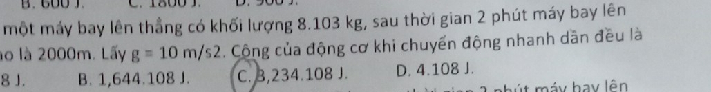 600 J. C. 1800 J.
một máy bay lên thẳng có khối lượng 8.103 kg, sau thời gian 2 phút máy bay lên
lo là 2000m. Lấy g=10m/s2. Công của động cơ khi chuyển động nhanh dần đều là
8 J. B. 1,644.108 J. C. 3,234.108 J. D. 4.108 J.
' t máy hay lên