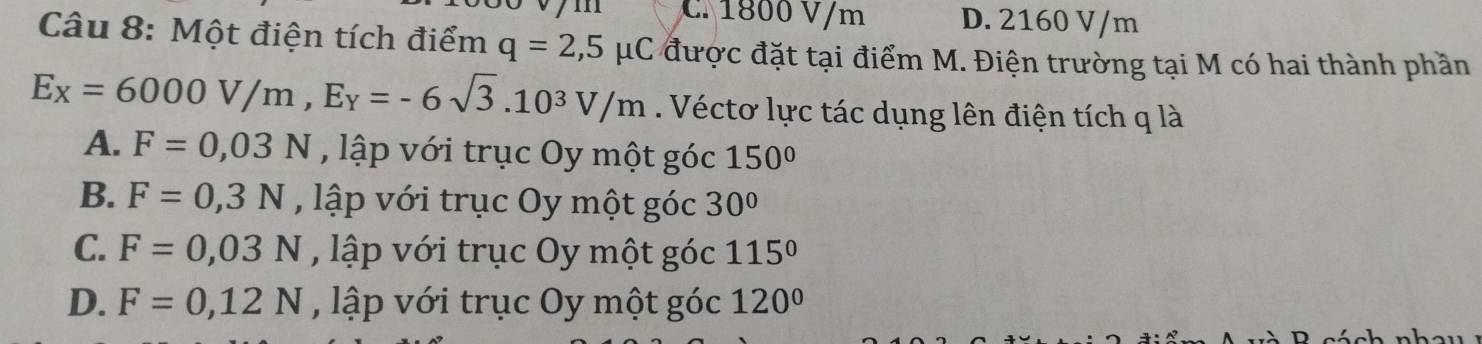 C. 1800 V/m D. 2160 V/m
Câu 8: Một điện tích điểm q=2,5mu C được đặt tại điểm M. Điện trường tại M có hai thành phần
E_X=6000V/m, E_Y=-6sqrt(3).10^3V/m. Véctơ lực tác dụng lên điện tích q là
A. F=0,03N , lập với trục Oy một góc 150°
B. F=0,3N , lập với trục Oy một góc 30°
C. F=0,03N , lập với trục Oy một góc 115°
D. F=0,12N , lập với trục Oy một góc 120°