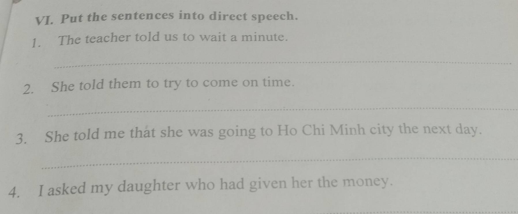 Put the sentences into direct speech. 
1. The teacher told us to wait a minute. 
_ 
2. She told them to try to come on time. 
_ 
3. She told me that she was going to Ho Chi Minh city the next day. 
_ 
4. I asked my daughter who had given her the money. 
_