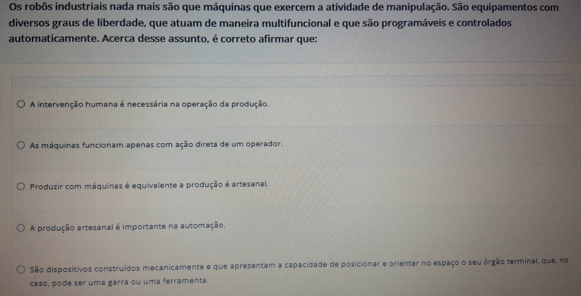 Os robôs industriais nada mais são que máquinas que exercem a atividade de manipulação. São equipamentos com
diversos graus de liberdade, que atuam de maneira multifuncional e que são programáveis e controlados
automaticamente. Acerca desse assunto, é correto afirmar que:
A intervenção humana é necessária na operação da produção.
As máquinas funcionam apenas com ação direta de um operador.
Produzir com máquinas é equivalente a produção é artesanal.
A produção artesanal é importante na automação.
São dispositivos construídos mecanicamente e que apresentam a capacidade de posicionar e orientar no espaço o seu órgão terminal, que, no
caso, pode ser uma garra ou uma ferramenta.