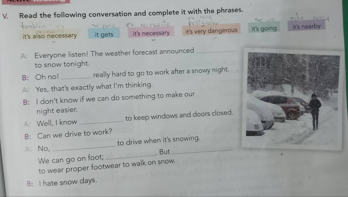 Read the following conversation and complete it with the phrases.
it's also necessary it gets it's necessary it's very dangerous it's going it's nearby
A: Everyone listen! The weather forecast announced_
to snow tonight.
B: Oh no! _really hard to go to work after a snowy night.
A: Yes, that's exactly what I’m thinking.
B: I don’t know if we can do something to make our
night easier.
A: Well, I know _to keep windows and doors closed.
B: Can we drive to work?
A: No, _to drive when it's snowing.
We can go on foot; _. But
to wear proper footwear to walk on snow.
B: I hate snow days.