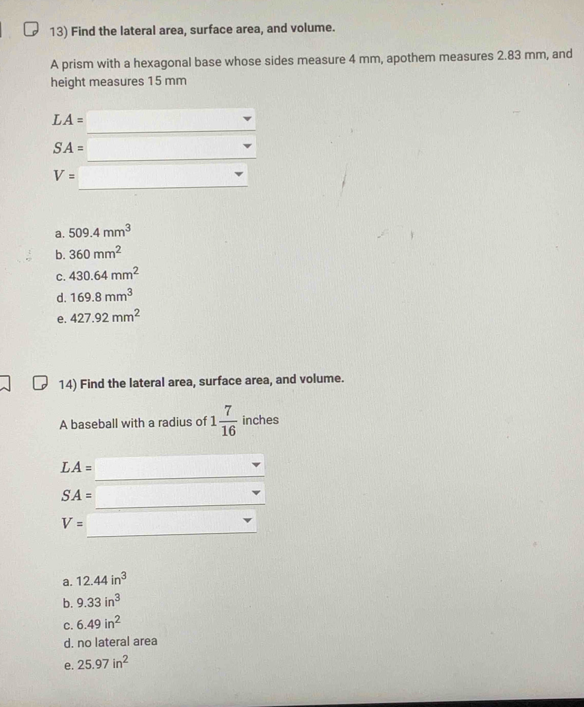 Find the lateral area, surface area, and volume.
A prism with a hexagonal base whose sides measure 4 mm, apothem measures 2.83 mm, and
height measures 15 mm
_
LA=
_
SA=
_
V=
a. 509.4mm^3
b. 360mm^2
C. 430.64mm^2
d. 169.8mm^3
e. 427.92mm^2
14) Find the lateral area, surface area, and volume.
A baseball with a radius of 1 7/16  inches
_
LA=
_
SA=
_
V=
a. 12.44in^3
b. 9.33in^3
C. 6.49in^2
d. no lateral area
e. 25.97in^2