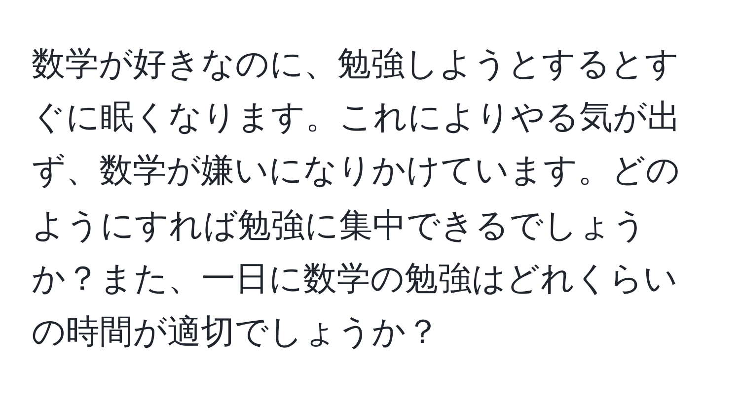 数学が好きなのに、勉強しようとするとすぐに眠くなります。これによりやる気が出ず、数学が嫌いになりかけています。どのようにすれば勉強に集中できるでしょうか？また、一日に数学の勉強はどれくらいの時間が適切でしょうか？