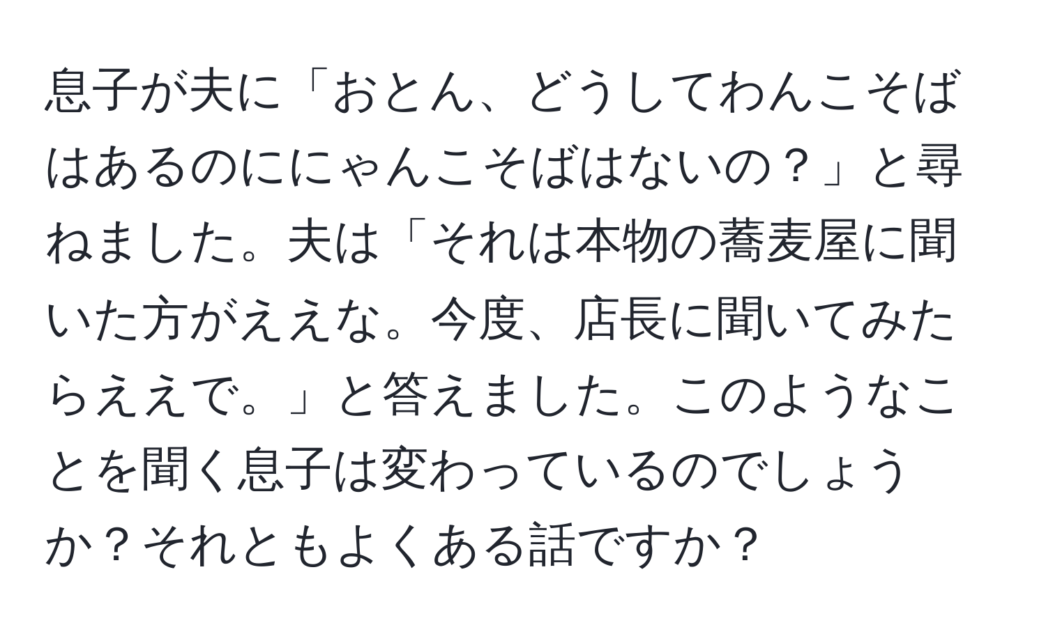 息子が夫に「おとん、どうしてわんこそばはあるのににゃんこそばはないの？」と尋ねました。夫は「それは本物の蕎麦屋に聞いた方がええな。今度、店長に聞いてみたらええで。」と答えました。このようなことを聞く息子は変わっているのでしょうか？それともよくある話ですか？