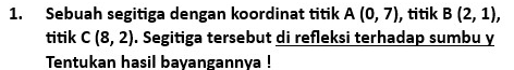 Sebuah segitiga dengan koordinat titik A(0,7) , titik B(2,1), 
titik C(8,2). Segitiga tersebut di refleksi terhadap sumbu y 
Tentukan hasil bayangannya !