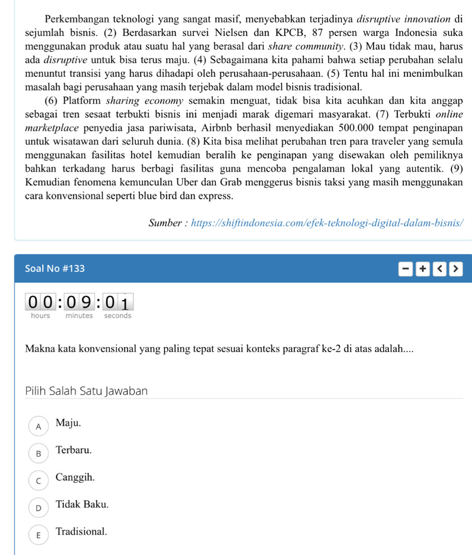 Perkembangan teknologi yang sangat masif, menyebabkan terjadinya disruptive innovation di
sejumlah bisnis. (2) Berdasarkan survei Nielsen dan KPCB, 87 persen warga Indonesia suka
menggunakan produk atau suatu hal yang berasal dari share community. (3) Mau tidak mau, harus
ada disruptive untuk bisa terus maju. (4) Sebagaimana kita pahami bahwa setiap perubahan selalu
menuntut transisi yang harus dihadapi oleh perusahaan-perusahaan. (5) Tentu hal ini menimbulkan
masalah bagi perusahaan yang masih terjebak dalam model bisnis tradisional.
(6) Platform sharing economy semakin menguat, tidak bisa kita acuhkan dan kita anggap
sebagai tren sesaat terbukti bisnis ini menjadi marak digemari masyarakat. (7) Terbukti online
marketplace penyedia jasa pariwisata, Airbnb berhasil menyediakan 500.000 tempat penginapan
untuk wisatawan dari seluruh dunia. (8) Kita bisa melihat perubahan tren para traveler yang semula
menggunakan fasilitas hotel kemudian beralih ke penginapan yang disewakan oleh pemiliknya
bahkan terkadang harus berbagi fasilitas guna mencoba pengalaman lokal yang autentik. (9)
Kemudian fenomena kemunculan Uber dan Grab menggerus bisnis taksi yang masih menggunakan
cara konvensional seperti blue bird dan express.
Sumber : https://shiftindonesia.com/efek-teknologi-digital-dalam-bisnis/
Soal No #133 + < >
0 0 : 09 : 0 1
hours minutes seconds
Makna kata konvensional yang paling tepat sesuai konteks paragraf ke-2 di atas adalah....
Pilih Salah Satu Jawaban
A Maju.
B Terbaru.
c Canggih.
D Tidak Baku.
E Tradisional.