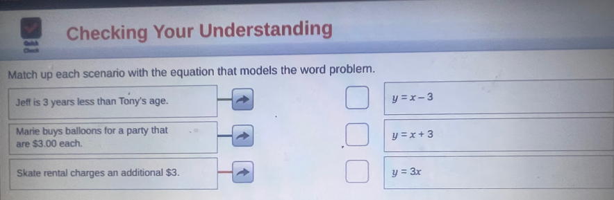 Quich Checking Your Understanding
Check
Match up each scenario with the equation that models the word problem.
Jeff is 3 years less than Tony's age. y=x-3
Marie buys balloons for a party that
y=x+3
are $3.00 each.
Skate rental charges an additional $3. y=3x