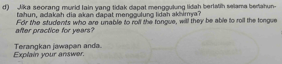 Jika seorang murid lain yang tidak dapat menggulung lidah berlatih selama bertahun- 
tahun, adakah dia akan dapat menggulung lidah akhirnya? 
For the students who are unable to roll the tongue, will they be able to roll the tongue 
after practice for years? 
Terangkan jawapan anda. 
Explain your answer.