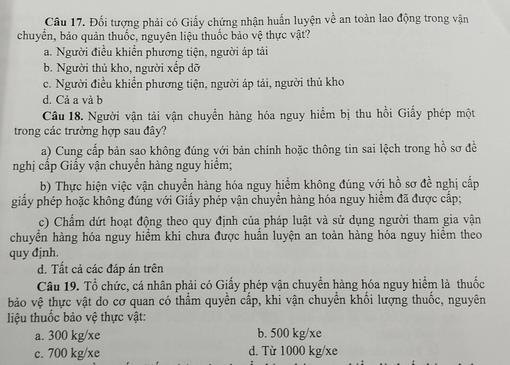 Đối tượng phải có Giấy chứng nhận huấn luyện về an toàn lao động trong vận
chuyển, bảo quản thuốc, nguyên liệu thuốc bảo vệ thực vật?
a. Người điều khiển phương tiện, người áp tải
b. Người thủ kho, người xếp dỡ
c. Người điều khiển phương tiện, người áp tải, người thủ kho
d. Cả a và b
Câu 18. Người vận tải vận chuyển hàng hóa nguy hiểm bị thu hồi Giấy phép một
trong các trường hợp sau đây?
a) Cung cấp bản sao không đúng với bản chính hoặc thông tin sai lệch trong hồ sơ đề
nghị cấp Giấy vận chuyển hàng nguy hiểm;
b) Thực hiện việc vận chuyển hàng hóa nguy hiểm không đúng với hồ sơ đề nghị cấp
giấy phép hoặc không đúng với Giấy phép vận chuyển hàng hóa nguy hiểm đã được cấp;
c) Chấm dứt hoạt động theo quy định của pháp luật và sử dụng người tham gia vận
chuyển hàng hóa nguy hiểm khi chưa được huấn luyện an toàn hàng hóa nguy hiểm theo
quy định.
d. Tất cả các đáp án trên
Câu 19. Tổ chức, cá nhân phải có Giấy phép vận chuyển hàng hóa nguy hiểm là thuốc
bảo vệ thực vật do cơ quan có thẩm quyền cấp, khi vận chuyển khối lượng thuốc, nguyên
liệu thuốc bảo vệ thực vật:
a. 300 kg/xe b. 500 kg/xe
c. 700 kg/xe d. Từ 1000 kg/xe