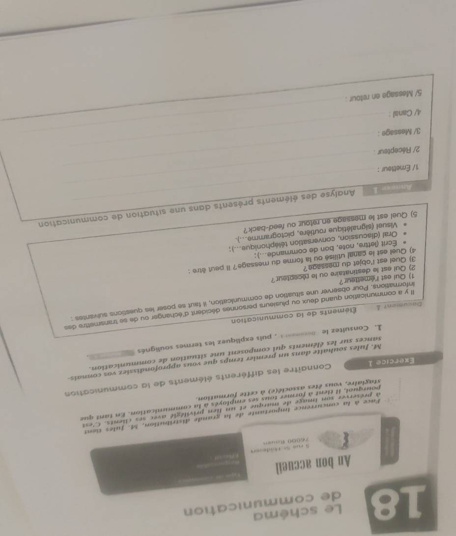 Le schéma
de communication
An bon accueil

S 

Face à la concurrence importante de la grande distribution, M. Jules tient
à préserver son image de marque et un lien privilégié avec ses clients. C'est
pourquol, il tient à former tous ses employés à la communication. En tant que
stagiaire, vous êtes associé(e) à cette formation.
Exercice 1 Connaître les différents éléments de la communication
M. Jules souhalte dans un premier temps que vous approfondissiez vos connais
sances sur les éléments qui composent une situation de communication.
1. Consultez le Decument , puis expliquez les termes soulignés
Document léments de la communication
Il y a communication quand deux ou plusieurs personnes décident d'échanger ou de se transmettre des
informations. Pour observer une situation de communication, il faut se poser les questions sulvantes :
1) Qui est l'émetteur?
2) Qui est le destinataire ou le récepteur?
3) Quel est l'objet du message?
4) Quel est le canal utilisé ou la forme du message? Il peut être :
Écrit (lettre, note, bon de commande...);
Oral (discussion, conversation téléphonique...);
Visuel (signalétique routière, pictogramme...).
5) Quel est le message en retour ou feed-back?
_
Annexe I_ Analyse des éléments présents dans une situation de communication
_
1/ Émetteur :
_
2/ Récepteur :
3/ Message :_
4/ Canal :
_
5/ Message en retour :