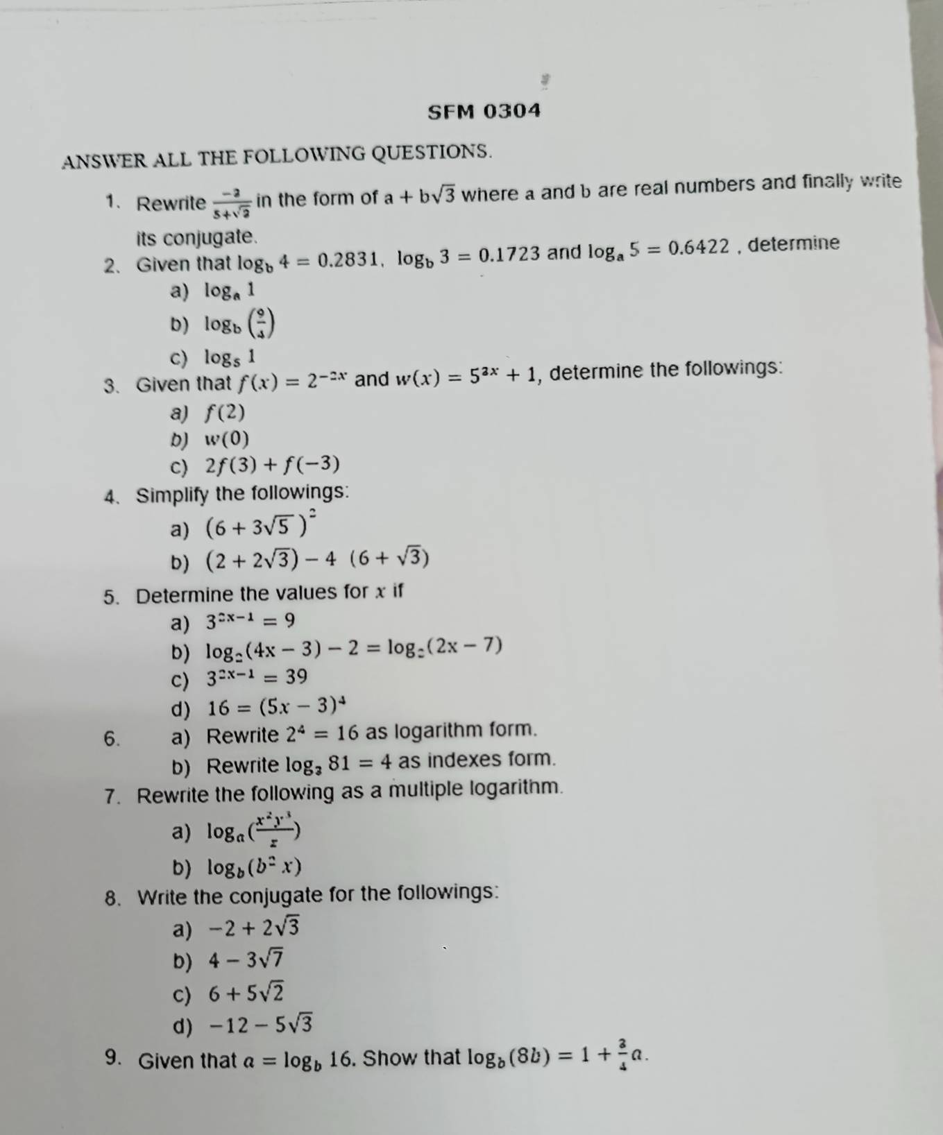 SFM 0304
ANSWER ALL THE FOLLOWING QUESTIONS.
1. Rewrite  (-2)/5+sqrt(2)  in the form of a+bsqrt(3) where a and b are real numbers and finally write
its conjugate.
2. Given that log _b4=0.2831,log _b3=0.1723 and log _a5=0.6422 , determine
a) log _a1
D) log _b( 9/4 )
c) log _51
3. Given that f(x)=2^(-2x) and w(x)=5^(2x)+1 , determine the followings:
a) f(2)
D) w(0)
c) 2f(3)+f(-3)
4. Simplify the followings:
a) (6+3sqrt(5))^2
b) (2+2sqrt(3))-4(6+sqrt(3))
5. Determine the values for x if
a) 3^(2x-1)=9
b) log _2(4x-3)-2=log _2(2x-7)
c) 3^(2x-1)=39
d) 16=(5x-3)^4
6. a) Rewrite 2^4=16 as logarithm form.
b) Rewrite log _381=4as indexes form.
7. Rewrite the following as a multiple logarithm.
a) log _a( x^2y^3/z )
b) log _b(b^2x)
8. Write the conjugate for the followings:
a) -2+2sqrt(3)
D) 4-3sqrt(7)
c) 6+5sqrt(2)
d) -12-5sqrt(3)
9. Given that a=log _b16. Show that log _b(8b)=1+ 3/4 a.