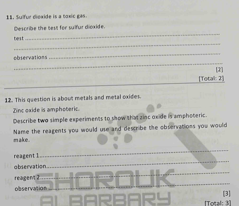 Sulfur dioxide is a toxic gas. 
Describe the test for sulfur dioxide. 
_ 
test 
_ 
_ 
_ 
observations 
[2] 
_ 
[Total: 2] 
__ 
_ 
12. This question is about metals and metal oxides. 
Zinc oxide is amphoteric. 
Describe two simple experiments to show that zinc oxide is amphoteric. 
Name the reagents you would use and describe the observations you would 
make. 
reagent 1 
_ 
observation 
_ 
_ 
reagent 2 
_ 
observation 
[3] 
[Total: 3]