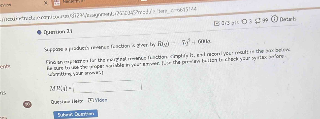 × 
eview Midterm # 
s://rccd.instructure.com/courses/87284/assignments/2630945?module_item_ id=6615144 
Question 21 [ 0/3 pts つ 3 。 99 ⓘ Details 
Suppose a product's revenue function is given by R(q)=-7q^2+600q. 
ents Find an expression for the marginal revenue function, simplify it, and record your result in the box below. 
Be sure to use the proper variable in your answer. (Use the preview button to check your syntax before 
submitting your answer.) 
ts
MR(q)=□
30 Question Help: Video 
Submit Question