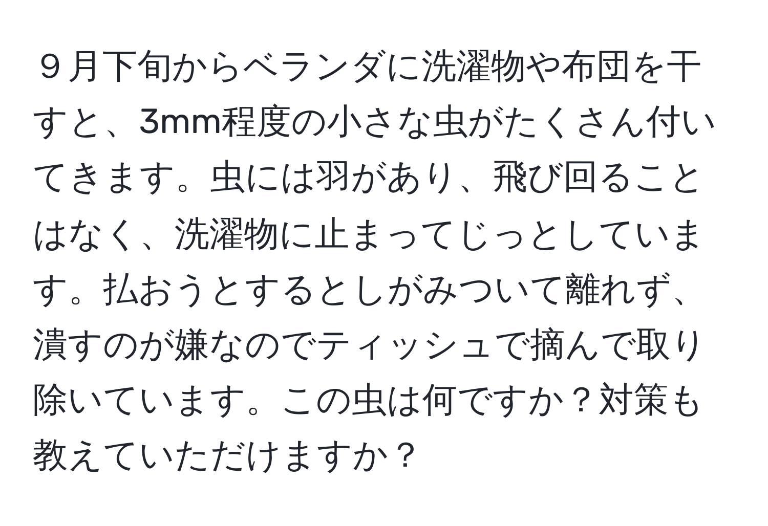 ９月下旬からベランダに洗濯物や布団を干すと、3mm程度の小さな虫がたくさん付いてきます。虫には羽があり、飛び回ることはなく、洗濯物に止まってじっとしています。払おうとするとしがみついて離れず、潰すのが嫌なのでティッシュで摘んで取り除いています。この虫は何ですか？対策も教えていただけますか？