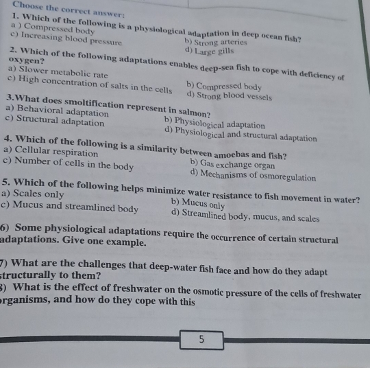 Choose the correct answer:
1. Which of the following is a physiological adaptation in deep ocean fish?
a ) Compressed body
c) Increasing blood pressure b) Strong arteries
d) Large gills
oxygen?
2. Which of the following adaptations enables deep-sea fish to cope with deficiency of
a) Slower metabolic rate
b) Compressed body
c) High concentration of salts in the cells d) Strong blood vessels
3.What does smoltification represent in salmon?
a) Behavioral adaptation
c) Structural adaptation b) Physiological adaptation
d) Physiological and structural adaptation
4. Which of the following is a similarity between amoebas and fish?
a) Cellular respiration
c) Number of cells in the body b) Gas exchange organ
d) Mechanisms of osmoregulation
5. Which of the following helps minimize water resistance to fish movement in water?
a) Scales only
b) Mucus only
c) Mucus and streamlined body d) Streamlined body, mucus, and scales
6) Some physiological adaptations require the occurrence of certain structural
adaptations. Give one example.
7) What are the challenges that deep-water fish face and how do they adapt
structurally to them?
3) What is the effect of freshwater on the osmotic pressure of the cells of freshwater
organisms, and how do they cope with this
5