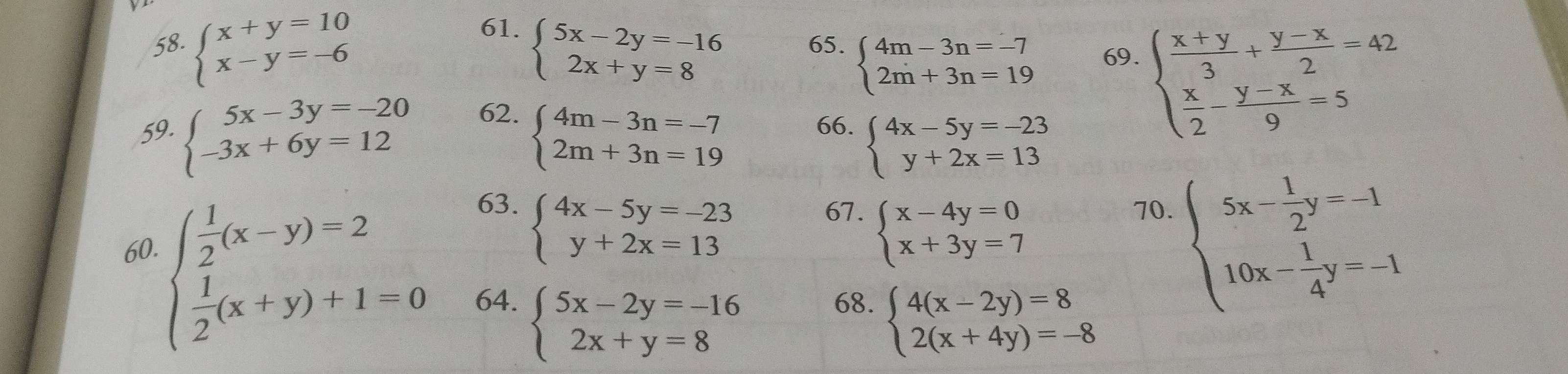 beginarrayl x+y=10 x-y=-6endarray. beginarrayl 5x-2y=-16 2x+y=8endarray. 65. beginarrayl 4m-3n=-7 2m+3n=19endarray. 69.
59. beginarrayl 5x-3y=-20 -3x+6y=12endarray. 62.
beginarrayl 4m-3n=-7 2m+3n=19endarray.
beginarrayl  (x+y)/3 + (y-x)/2 =42  x/2 - (y-x)/9 =5endarray.
66. beginarrayl 4x-5y=-23 y+2x=13endarray.
63. 67. beginarrayl x-4y=0 x+3y=7endarray.
60.
beginarrayl 4x-5y=-23 y+2x=13endarray.
70.
beginarrayl  1/2 (x-y)=2  1/2 (x+y)+1=0endarray. 64. beginarrayl 5x-2y=-16 2x+y=8endarray. 68. beginarrayl 4(x-2y)=8 2(x+4y)=-8endarray.
beginarrayl 5x- 1/2 y=-1 10x- 1/4 y=-1endarray.