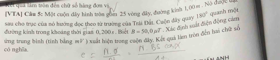 Kết quả làm tròn đến chữ số hàng đơn vị. 
[VTA] Câu 5: Một cuộn dây hình tròn gồm 25 vòng dây, đường kính 1,00m. Nó được đạn 
sau cho trục của nó hướng dọc theo từ trường của Trái Đất. Cuộn dây quay 180° quanh một 
đường kính trong khoảng thời gian 0, 200s. Biết B=50,0mu T. Xác định suất điện động cảm 
ứng trung bình (tính bằng mV ) xuất hiện trong cuộn dây. Kết quả làm tròn đến hai chữ số 
có nghĩa.