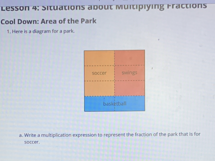 Lesson 4: Situations about Multiplying Fractions 
Cool Down: Area of the Park 
1. Here is a diagram for a park. 
a. Write a multiplication expression to represent the fraction of the park that is for 
soccer.