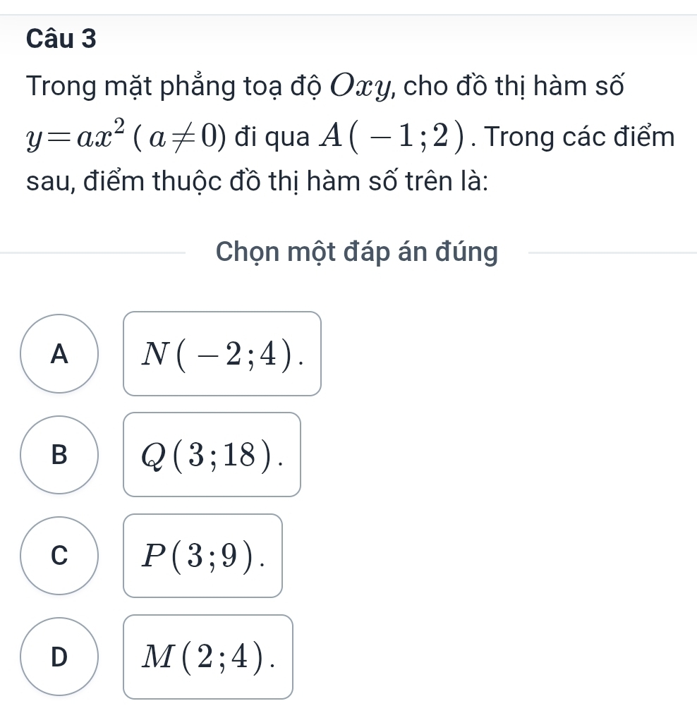 Trong mặt phẳng toạ độ Oxy, cho đồ thị hàm số
y=ax^2(a!= 0) đi qua A(-1;2). Trong các điểm
sau, điểm thuộc đồ thị hàm số trên là:
Chọn một đáp án đúng
A N(-2;4).
B Q(3;18).
C P(3;9).
D M(2;4).