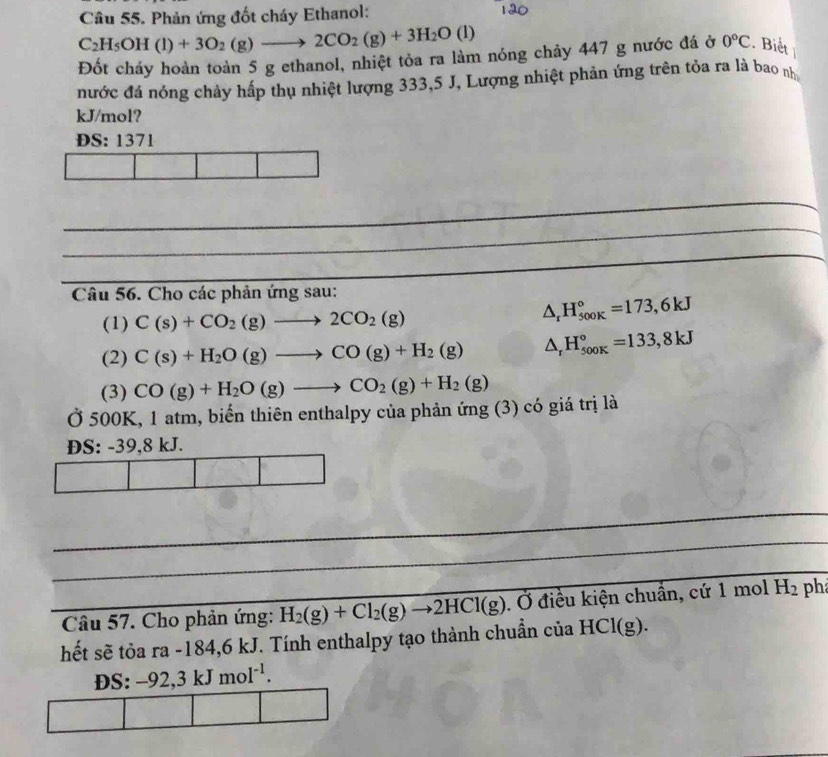 Phản ứng đốt cháy Ethanol:
C_2H_5OH(l)+3O_2(g)to 2CO_2(g)+3H_2O(l)
Đốt cháy hoàn toàn 5 g ethanol, nhiệt tỏa ra làm nóng chảy 447 g nước đá ở 0°C. Biết 
nước đá nóng chảy hấp thụ nhiệt lượng 333,5 J, Lượng nhiệt phản ứng trên tỏa ra là bao nh 
kJ/mol? 
ĐS: 1371
_ 
_ 
_ 
Câu 56. Cho các phản ứng sau: 
(1) C(s)+CO_2(g)to 2CO_2(g)
△ _rH_(500K)°=173,6kJ
(2) C(s)+H_2O(g)to CO(g)+H_2(g) △ _rH_(500K)°=133,8kJ
(3) CO(g)+H_2O(g)to CO_2(g)+H_2(g)
Ở 500K, 1 atm, biến thiên enthalpy của phản ứng (3) có giá trị là 
DS: -39, 8 kJ. 
_ 
_ 
_ 
_ Câu 57. Cho phản ứng:_ H_2(g)+Cl_2(g)to 2HCl(g). Ở điều kiện chuẩn, cứ 1 mol H_2 ph 
hết sẽ tỏa ra -184, 6 kJ. Tính enthalpy tạo thành chuẩn của HCl(g). 
DS: -92,3kJmol^(-1).