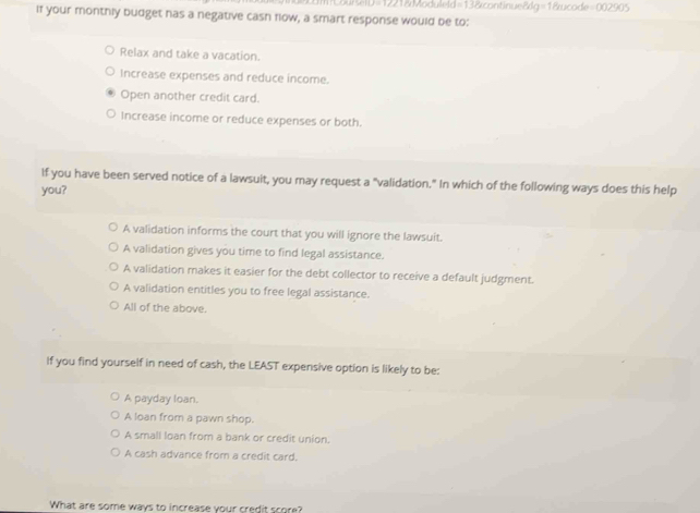 el D =12218 Moduleld=138 continue&g=1&ucode=002905
If your monthly budget has a negative cash flow, a smart response would be to:
Relax and take a vacation.
Increase expenses and reduce income.
Open another credit card.
Increase income or reduce expenses or both.
If you have been served notice of a lawsuit, you may request a "validation." In which of the following ways does this help
you?
A validation informs the court that you will ignore the lawsuit.
A validation gives you time to find legal assistance.
A validation makes it easier for the debt collector to receive a default judgment.
A validation entitles you to free legal assistance.
All of the above.
If you find yourself in need of cash, the LEAST expensive option is likely to be:
A payday loan.
A loan from a pawn shop.
A small loan from a bank or credit union.
A cash advance from a credit card.
What are some ways to increase your credit score?