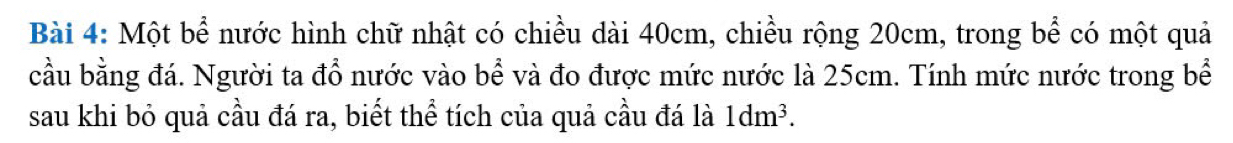 Một bể nước hình chữ nhật có chiều dài 40cm, chiều rộng 20cm, trong bể có một quả 
cầu bằng đá. Người ta đổ nước vào bể và đo được mức nước là 25cm. Tính mức nước trong bể 
sau khi bỏ quả cầu đá ra, biết thể tích của quả cầu đá là 1dm^3.
