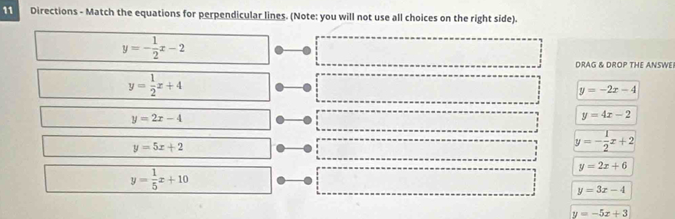 Directions - Match the equations for perpendicular lines. (Note: you will not use all choices on the right side).
y=- 1/2 x-2
DRAG & DROP THE ANSWE
y= 1/2 x+4
y=-2x-4
y=2x-4
y=4x-2
y=5x+2
y=- 1/2 x+2
y=2x+6
y= 1/5 x+10
y=3x-4
y=-5x+3