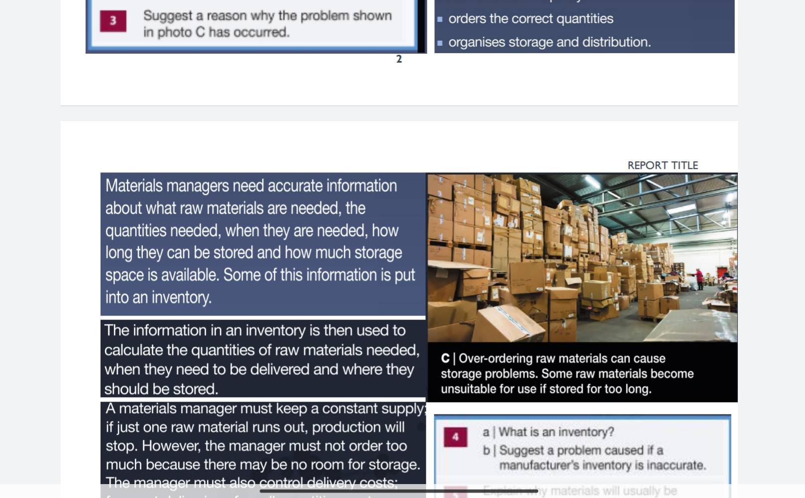 Suggest a reason why the problem shown * orders the correct quantities
in photo C has occurred.
■ organises storage and distribution.
2
REPORT TITLE
Materials managers need accurate information
about what raw materials are needed, the
quantities needed, when they are needed, how
long they can be stored and how much storage
space is available. Some of this information is put
into an inventory.
The information in an inventory is then used to
calculate the quantities of raw materials needed, C | Over-ordering raw materials can cause
when they need to be delivered and where they storage problems. Some raw materials become
should be stored. unsuitable for use if stored for too long.
A materials manager must keep a constant supply:
if just one raw material runs out, production will a | What is an inventory?
4
stop. However, the manager must not order too
b | Suggest a problem caused if a
much because there may be no room for storage. manufacturer's inventory is inaccurate.
The an a ger m u st als o con t ol deli ery co 
materials will usually be