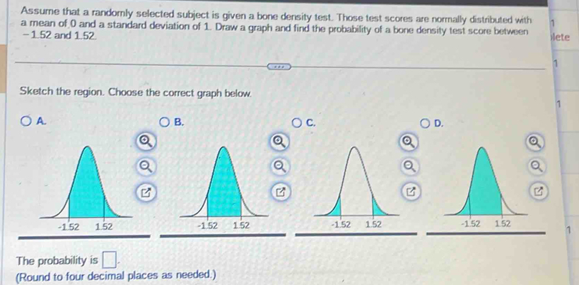 Assume that a randorly selected subject is given a bone density test. Those test scores are normally distributed with 1
a mean of 0 and a standard deviation of 1. Draw a graph and find the probability of a bone density test score between )lete
- 1.52 and 1.52.
1
Sketch the region. Choose the correct graph below.
1
A.
B.
C.
D.
/
1
The probability is □ . 
(Round to four decimal places as needed.)