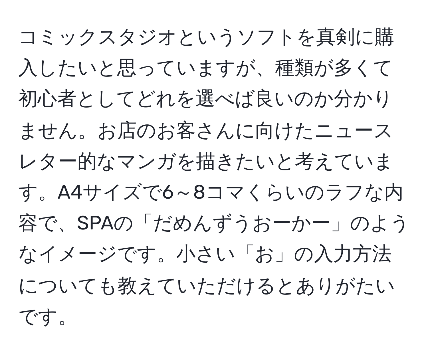 コミックスタジオというソフトを真剣に購入したいと思っていますが、種類が多くて初心者としてどれを選べば良いのか分かりません。お店のお客さんに向けたニュースレター的なマンガを描きたいと考えています。A4サイズで6～8コマくらいのラフな内容で、SPAの「だめんずうおーかー」のようなイメージです。小さい「お」の入力方法についても教えていただけるとありがたいです。