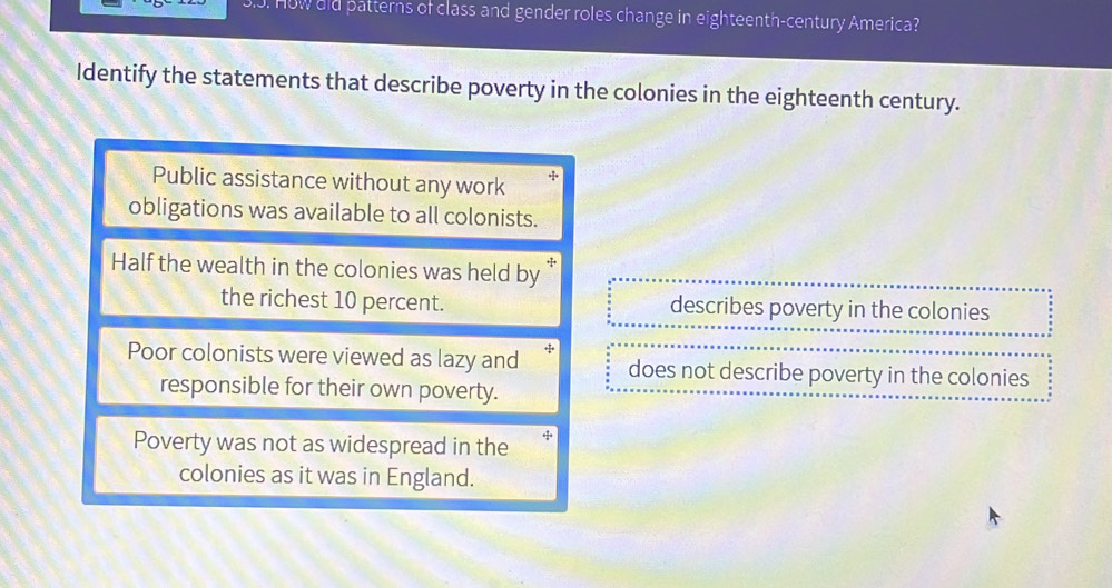 How uld patterns of class and gender roles change in eighteenth-century America?
Identify the statements that describe poverty in the colonies in the eighteenth century.
Public assistance without any work
obligations was available to all colonists.
Half the wealth in the colonies was held by *
the richest 10 percent. describes poverty in the colonies
Poor colonists were viewed as lazy and does not describe poverty in the colonies
responsible for their own poverty.
Poverty was not as widespread in the
colonies as it was in England.