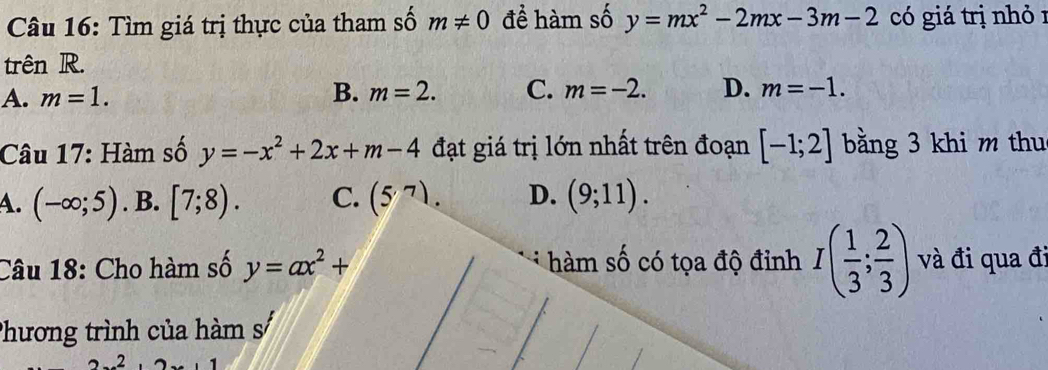 Tìm giá trị thực của tham số m!= 0 để hàm số y=mx^2-2mx-3m-2 có giá trị nhỏ 1
trên R.
A. m=1. B. m=2. C. m=-2. D. m=-1. 
Câu 17: Hàm số y=-x^2+2x+m-4 đạt giá trị lớn nhất trên đoạn [-1;2] bằng 3 khi m thu
A. (-∈fty ;5). B. [7;8). C. (5,7). D. (9;11). 
Câu 18: Cho hàm số y=ax^2+ hàm số có tọa độ đỉnh I( 1/3 ; 2/3 ) và đi qua đi
Phương trình của hàm s