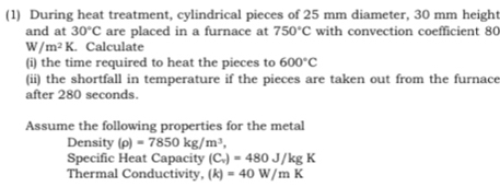 (1) During heat treatment, cylindrical pieces of 25 mm diameter, 30 mm height 
and at 30°C are placed in a furnace at 750°C with convection coefficient 80
W/m^2K Calculate 
(i) the time required to heat the pieces to 600°C
(ii) the shortfall in temperature if the pieces are taken out from the furnace 
after 280 seconds. 
Assume the following properties for the metal 
Density (rho )=7850kg/m^3, 
Specific Heat Capacity (C_v)=480J/kgK
Thermal Conductivity, (k)=40W/mK