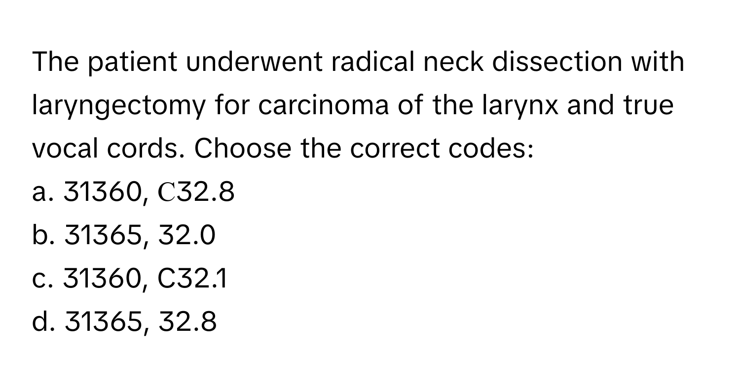 The patient underwent radical neck dissection with laryngectomy for carcinoma of the larynx and true vocal cords. Choose the correct codes:

a. 31360, С32.8
b. 31365, 32.0
c. 31360, C32.1
d. 31365, 32.8