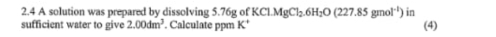 2.4 A solution was prepared by dissolving 5.76g of KC1.MgCl_2.6H_2O(227.85gmol^(-1)) in 
sufficient water to give 2.00dm^3. Calculate ppm K' (4)