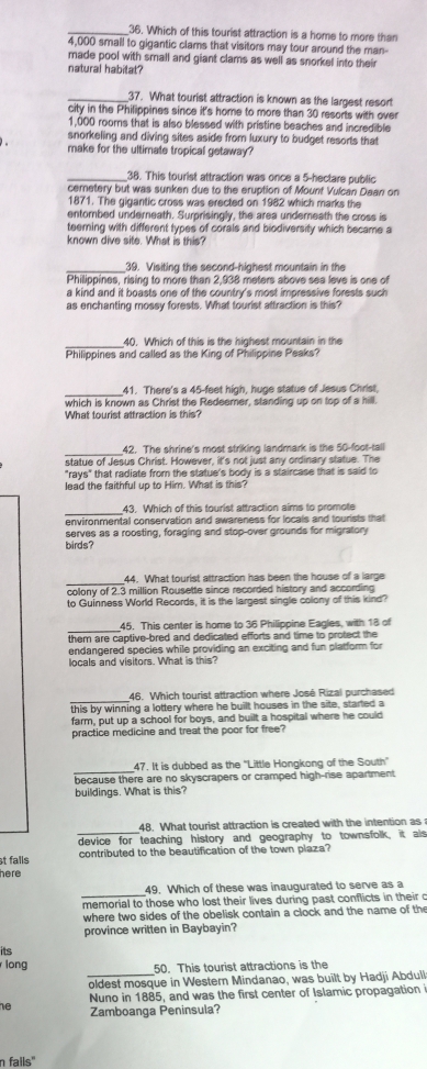 Which of this tourist attraction is a home to more than
4,000 small to gigantic clams that visitors may tour around the man-
made pool with small and giant clams as well as snorkel into their
natural habitat?
_37. What tourist attraction is known as the largest resort
city in the Philippines since it's home to more than 30 resorts with over
1,000 roors that is also blessed with pristine beaches and incredible
snorkeling and diving sites aside from luxury to budget resorts that
make for the ultimate tropical getaway?
_38. This tourist attraction was once a 5-hectare public
cernetery but was sunken due to the eruption of Mounf Vulcan Daan on
1871. The gigantic cross was erected on 1982 which marks the
entombed underneath. Surprisingly, the area undereath the cross is
teeming with different types of corals and biodiversity which became a
known dive site. What is this?
_39. Visiting the second-highest mountain in the
Philippines, rising to more than 2,938 meters above sea leve is one of
a kind and it boasts one of the country's most impressive forests such
as enchanting mossy forests. What tourist attraction is this?
_
40. Which of this is the highest mountain in the
Philippines and called as the King of Philippine Peaks?
_41. There's a 45-feet high, huge statue of Jesus Christ,
which is known as Christ the Redeemer, standing up on top of a hill.
What tourist attraction is this?
_
42. The shrine's most striking landmark is the 50-foot-tall
statue of Jesus Christ. However, it's not just any ordinary statue. The
"rays" that radiate from the statue's body is a staircase that is said to
lead the faithful up to Him. What is this?
_
43. Which of this tourist attraction aims to promote
environmental conservation and awareness for locals and tourists that
serves as a roosting, foraging and stop-over grounds for migratory
birds?
_44. What tourist attraction has been the house of a large
colony of 2.3 million Rousette since recorded history and according
to Guinness World Records, it is the largest single colony of this kind?
_
45. This center is home to 36 Philippine Eagles, with 18 of
them are captive-bred and dedicated efforts and time to protect the
endangered species while providing an exciting and fun platform for
locals and visitors. What is this?
_46. Which tourist attraction where José Rizal purchased
this by winning a lottery where he built houses in the site, started a
farm, put up a school for boys, and built a hospital where he could
practice medicine and treat the poor for free?
_
47. It is dubbed as the ''Little Hongkong of the South''
because there are no skyscrapers or cramped high-rise apartment
buildings. What is this?
_
48. What tourist attraction is created with the intention as
device for teaching history and geography to townsfolk, it als
t falls contributed to the beautification of the town plaza?
here
_
49. Which of these was inaugurated to serve as a
memorial to those who lost their lives during past conflicts in their c
where two sides of the obelisk contain a clock and the name of the
province written in Baybayin?
its
_
long
50. This tourist attractions is the
oldest mosque in Western Mindanao, was built by Hadji Abdull
Nuno in 1885, and was the first center of Islamic propagation i
he Zamboanga Peninsula?
n fails"