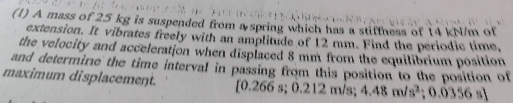 (1) A mass of 25 kg is suspended from a spring which has a stiffness of 14 kN/m of 
extension. It vibrates freely with an amplitude of 12 mm. Find the periodic time, 
the velocity and acceleration when displaced 8 mm from the equilibrium position 
and determine the time interval in passing from this position to the position of 
maximum displacement. 
[ 0.266 s; 0.212 m /s; 4.48m/s^2; 0.0356