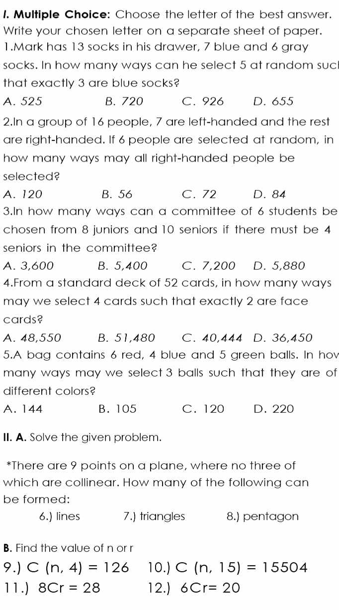 Choose the letter of the best answer.
Write your chosen letter on a separate sheet of paper.
1.Mark has 13 socks in his drawer, 7 blue and 6 gray
socks. In how many ways can he select 5 at random suc
that exactly 3 are blue socks?
A. 525 B. 720 C. 926 D. 655
2.In a group of 16 people, 7 are left-handed and the rest
are right-handed. If 6 people are selected at random, in
how many ways may all right-handed people be 
selected?
A. 120 B. 56 C. 72 D. 84
3.In how many ways can a committee of 6 students be
chosen from 8 juniors and 10 seniors if there must be 4
seniors in the committee?
A. 3,600 B. 5,400 C. 7,200 D. 5,880
4.From a standard deck of 52 cards, in how many ways
may we select 4 cards such that exactly 2 are face 
cards?
A. 48,550 B. 51,480 C. 40,444 D. 36,450
5.A bag contains 6 red, 4 blue and 5 green balls. In hov
many ways may we select 3 balls such that they are of 
different colors?
A. 144 B. 105 C. 120 D. 220
II. A. Solve the given problem.
*There are 9 points on a plane, where no three of
which are collinear. How many of the following can
be formed:
6.) lines 7.) triangles 8.) pentagon
B. Find the value of n or r
9.) C(n,4)=126 10.) C(n,15)=15504
11.) 8Cr=28 12.) 6Cr=20