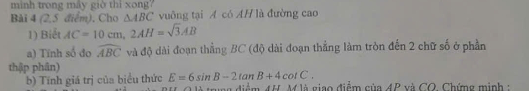 mình trong mây giờ thì xong7 
Bài 4 (2,5 điểm), Cho △ ABC vuông tại Á có AH là đường cao 
1) Biết AC=10cm, 2AH=sqrt(3)AB
a) Tính số đo widehat ABC và độ dài đoạn thẳng BC (độ dài đoạn thẳng làm tròn đến 2 chữ số ở phần 
thập phân) 
b) Tính giá trị của biểu thức E=6sin B-2tan B+4cot C. 
0 là trung điểm 4H. M là giao điểm của 4P và CO. Chứng minh :