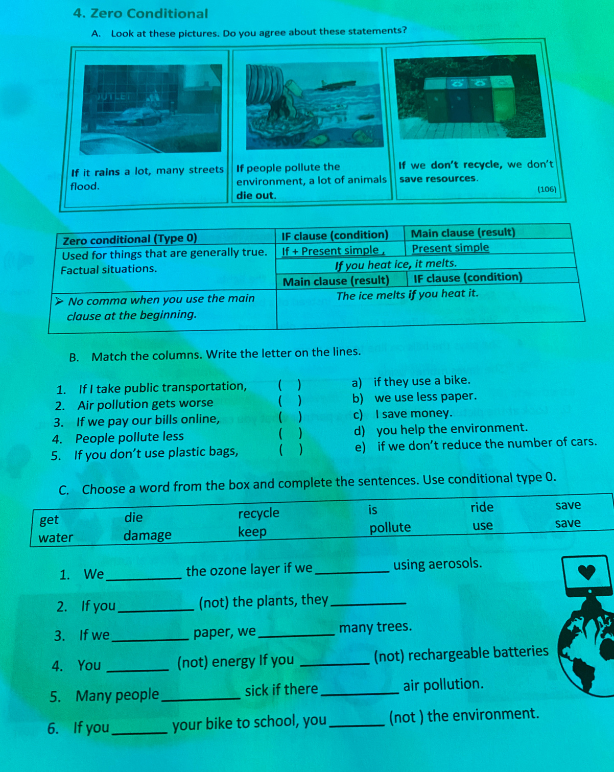 Zero Conditional
A. Look at these pictures. Do you agree about these statements?
a
If it rains a lot, many streets If people pollute the If we don't recycle, we don't
flood. environment, a lot of animals save resources.
die out.
(106)
Zero conditional (Type 0) IF clause (condition) Main clause (result)
Used for things that are generally true. If + Present simple , Present simple
Factual situations. If you heat ice, it melts.
Main clause (result) IF clause (condition)
> No comma when you use the main The ice melts if you heat it.
clause at the beginning.
B. Match the columns. Write the letter on the lines.
1. If I take public transportation, ( ) a) if they use a bike.

2. Air pollution gets worse ) b) we use less paper.
3. If we pay our bills online, (  c) I save money.
( )
4. People pollute less d) you help the environment.
5. If you don’t use plastic bags,  ) e) if we don’t reduce the number of cars.
C. Choose a word from the box and complete the sentences. Use conditional type 0.
get die recycle is
ride save
use
water damage keep pollute save
1. We_ the ozone layer if we _using aerosols.
2. If you _(not) the plants, they_
3. If we_ paper, we_ many trees.
4. You _(not) energy If you _(not) rechargeable batteries
5. Many people_ sick if there _air pollution.
6. If you_ your bike to school, you_ (not ) the environment.