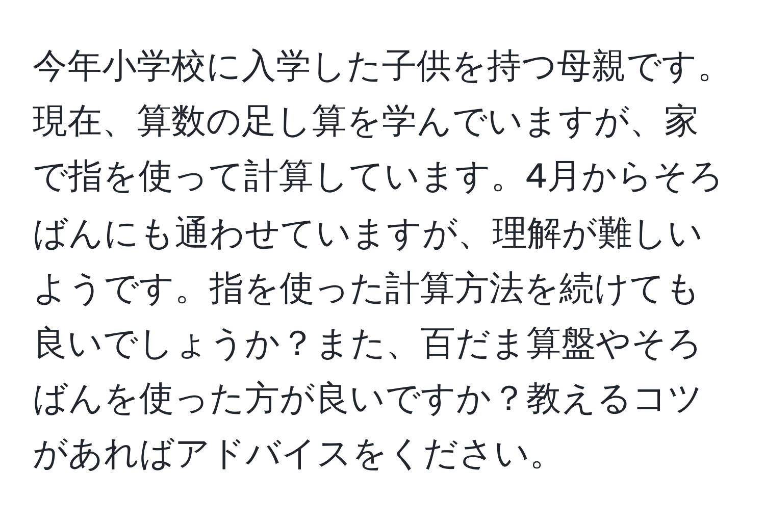 今年小学校に入学した子供を持つ母親です。現在、算数の足し算を学んでいますが、家で指を使って計算しています。4月からそろばんにも通わせていますが、理解が難しいようです。指を使った計算方法を続けても良いでしょうか？また、百だま算盤やそろばんを使った方が良いですか？教えるコツがあればアドバイスをください。